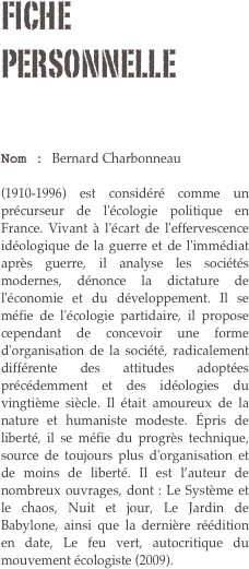 Fiche personnelle

Nom : Bernard Charbonneau 

(1910-1996) est considéré comme un précurseur de l'écologie politique en France. Vivant à l'écart de l'effervescence idéologique de la guerre et de l'immédiat après guerre, il analyse les sociétés modernes, dénonce la dictature de l'économie et du développement. Il se méfie de l'écologie partidaire, il propose cependant de concevoir une forme d'organisation de la société, radicalement différente des attitudes adoptées précédemment et des idéologies du vingtième siècle. Il était amoureux de la nature et humaniste modeste. Épris de liberté, il se méfie du progrès technique, source de toujours plus d'organisation et de moins de liberté. Il est l’auteur de nombreux ouvrages, dont : Le Système et le chaos, Nuit et jour, Le Jardin de Babylone, ainsi que la dernière réédition en date, Le feu vert, autocritique du mouvement écologiste (2009).