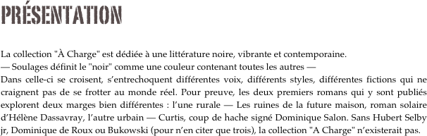 PRÉSENTATION

La collection "À Charge" est dédiée à une littérature noire, vibrante et contemporaine.
— Soulages définit le "noir" comme une couleur contenant toutes les autres — 
Dans celle-ci se croisent, s’entrechoquent différentes voix, différents styles, différentes fictions qui ne craignent pas de se frotter au monde réel. Pour preuve, les deux premiers romans qui y sont publiés explorent deux marges bien différentes : l’une rurale — Les ruines de la future maison, roman solaire d’Hélène Dassavray, l’autre urbain — Curtis, coup de hache signé Dominique Salon. Sans Hubert Selby jr, Dominique de Roux ou Bukowski (pour n’en citer que trois), la collection "A Charge" n’existerait pas.




