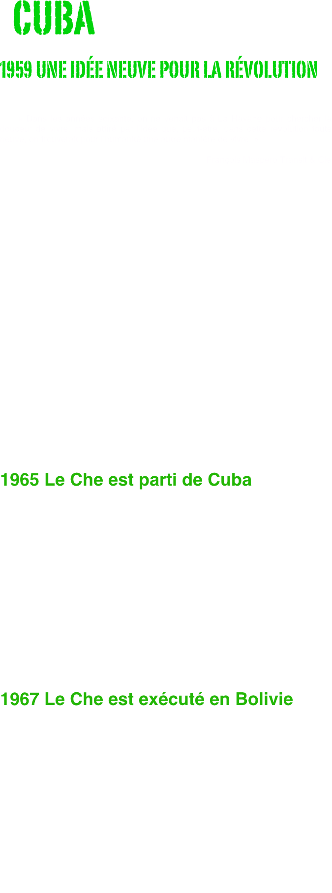   CUBA
1959 UNE IDÉE NEUVE POUR LA RÉVOLUTION
                              
                                
    « Dans les années soixante, on ne venait pas à La Havane pour chercher la douceur de vivre, mais attiré par l’idée que, peut-être, dans cette révolution toute neuve, on trouverait pour l’humanité une autre manière de vivre. »                    
                                                                                    François Maspero Transit & Cie






















1965 Le Che est parti de Cuba


 
    Une poignée de jeunes gens avaient entrepris en 1959, comme l’a écrit Régis Debray, de « réinventer la révolution » et le peuple cubain les avait pris au mot : en 1963, réforme agraire, nationalisations, alphabétisation, éliminations de la corruption et de la dépendance, tout cela avait un sens, méritait d'être défendu et dessinait un avenir que l’on pouvait sentir à portée de main et non seulement à portée de rêve. Le choix entre la violence de l’économie de marché américaine et la violence de la coercition soviétique n’était plus la seule alternative. 
    Le Che est parti de Cuba en 1965, parce qu’il a eu des divergences politiques avec Fidel Castro. 
    Il cherchait à vaincre les difficultés en fonction d’un but immuable : la nécessité de changer une réalité, celle de l’inégalité imposée aux peuples d’Amérique latine, “las”, suivant ses propres termes, « d’être opprimés, persécutés, exploités à l’extrême ». Fidel, certes, ne parlait pas autrement. Mais, sous le discours, il érigeait son maintien au pouvoir comme condition absolue de la réalisation de ce but, remplaçant tout bonnement, à son profit, la fin par les moyens.

1967 Le Che est exécuté en Bolivie

    Le Che, terrible empêcheur de tourner en rond, gênait tout le monde. Pour Washington, ses mises en cause radicales de l’ordre planétaire étaient un intolérable danger pour le maintien de la domination américaine : il était l’homme à abattre. Pour Moscou, lorsque, après cinq ans d’expérience, il en est venu à remettre également en cause les paradis socialistes, auxquels, de toute évidence, il avait longtemps cru, il est devenu également l’homme à abattre. Le Che est allé en Bolivie pour des raisons politiques, la guérilla étant pour lui, de par son expérience, la continuation de la politique par d’autres moyens et, dans la situation donnée, le seul moyen politique d’atteindre le but poursuivi.     Deux ans avant son exécution physique en 1967 en Bolivie, le Che a fait l’objet d'une liquidation politique. De la première découle la seconde. Si le Che a été tué en Bolivie, c’est parce qu’il y a eu, finalement, un consensus pour tuer le projet dont il était porteur et qui l’avait conduit là.                                                         François Maspero Extraits de la préface 
                                                        Che Guevara, photos de René Burri.






