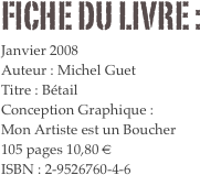 FICHE DU LIVRE : 
Janvier 2008
Auteur : Michel Guet
Titre : Bétail
Conception Graphique : 
Mon Artiste est un Boucher
105 pages 10,80 € 
ISBN : 2-9526760-4-6

