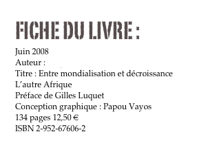 FICHE DU LIVRE : 
Juin 2008
Auteur : Serge Latouche
Titre : Entre mondialisation et décroissance
L’autre Afrique 
Préface de Gilles Luquet
Conception graphique : Papou Vayos
134 pages 12,50 €
ISBN 2-952-67606-2

Commander